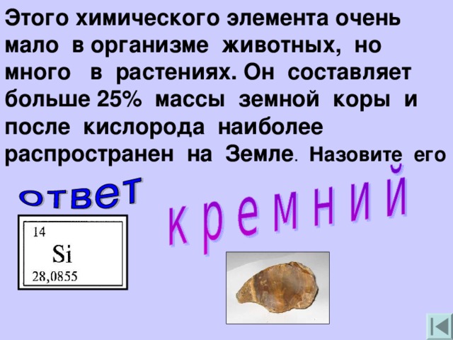 Этого химического элемента очень мало в организме животных, но много в растениях. Он составляет больше 25% массы земной коры и после кислорода наиболее распространен на Земле . Назовите его