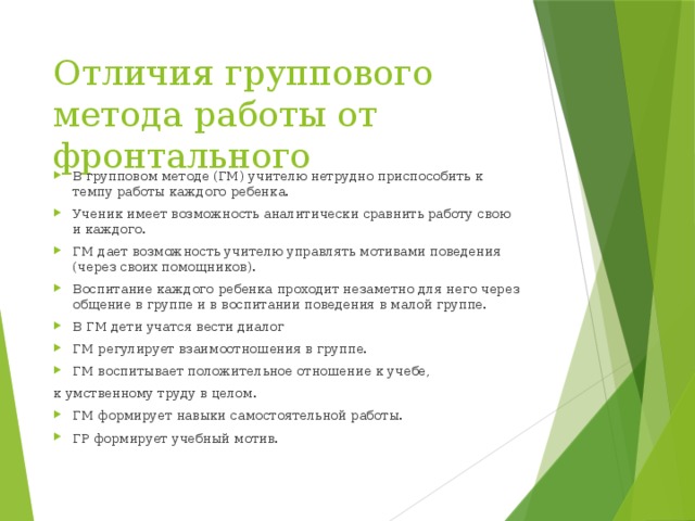 Отличия группового метода работы от фронтального В групповом методе (ГМ) учителю нетрудно приспособить к темпу работы каждого ребенка. Ученик имеет возможность аналитически сравнить работу свою и каждого. ГМ дает возможность учителю управлять мотивами поведения (через своих помощников). Воспитание каждого ребенка проходит незаметно для него через общение в группе и в воспитании поведения в малой группе. В ГМ дети учатся вести диалог ГМ регулирует взаимоотношения в группе. ГМ воспитывает положительное отношение к учебе, к умственному труду в целом.