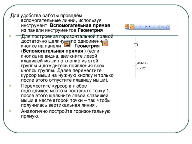 Для удобства работы проведём вспомогательные линии, используя инструмент Вспомогательная прямая из панели инструментов Геометрия  Для построения горизонтальной прямой достаточно щелкнуть по одноименной кнопке на панели Геометрия ( Вспомогательная прямая ) (если кнопка не видна, щелкните левой клавишей мыши по кнопке из этой группы и дождитесь появления всех кнопок группы. Далее переместите курсор мыши на нужную кнопку и только после этого отпустите клавишу мыши). Переместите курсор в любое подходящее место и поставьте точку 1, после этого щелкните левой клавишей мыши в месте второй точки – так чтобы получилась вертикальная линия . Аналогично постройте горизонтальную прямую.