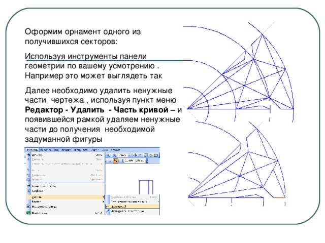 Оформим орнамент одного из получившихся секторов: Используя инструменты панели геометрии по вашему усмотрению . Например это может выглядеть так Далее необходимо удалить ненужные части чертежа , используя пункт меню Редактор - Удалить -  Часть кривой – и появившейся рамкой удаляем ненужные части до получения необходимой задуманной фигуры