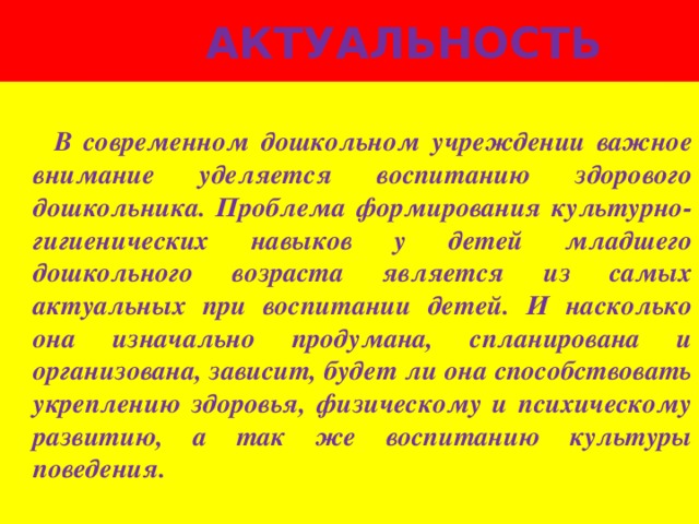 Актуальность   В современном дошкольном учреждении важное внимание уделяется воспитанию здорового дошкольника. Проблема формирования культурно-гигиенических навыков у детей младшего дошкольного возраста является из самых актуальных при воспитании детей. И насколько она изначально продумана, спланирована и организована, зависит, будет ли она способствовать укреплению здоровья, физическому и психическому развитию, а так же воспитанию культуры поведения.