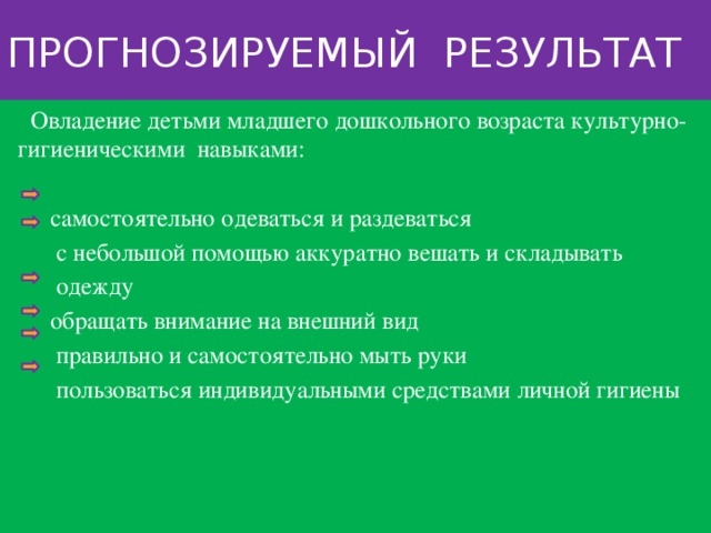 Прогнозируемый результат  Овладение детьми младшего дошкольного возраста культурно-гигиеническими навыками:  самостоятельно одеваться и раздеваться  с небольшой помощью аккуратно вешать и складывать  одежду  обращать внимание на внешний вид  правильно и самостоятельно мыть руки  пользоваться индивидуальными средствами личной гигиены