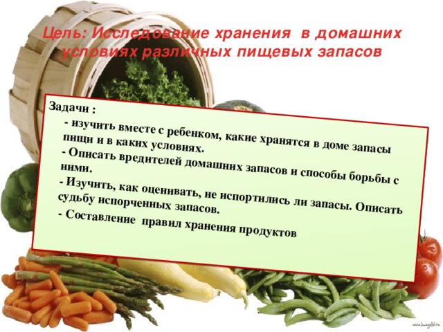 Задачи :  - изучить вместе с ребенком, какие хранятся в доме запасы пищи и в каких условиях.  - Описать вредителей домашних запасов и способы борьбы с ними.  - Изучить, как оценивать, не испортились ли запасы. Описать судьбу испорченных запасов.  - Составление правил хранения продуктов Цель: Исследование хранения в домашних условиях различных пищевых запасов