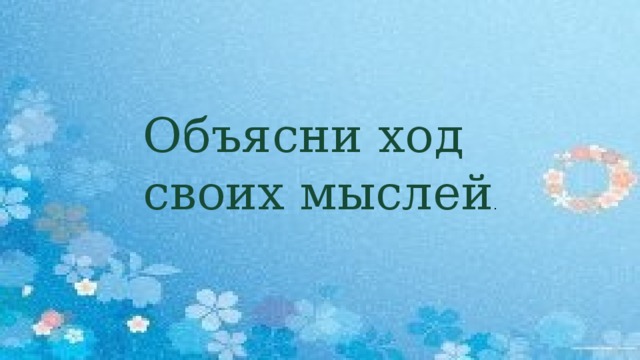 Объясни ход своих мыслей .