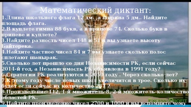 Математический диктант: 1.Длина школьного флага 12 дм. ,а ширина 5 дм.. Найдите площадь флага. 2.В куплете гимна 88 букв, а в припеве 74. Сколько букв в припеве и куплете? 3.Найдите разность чисел 148 и 51 и вы узнаете высоту Байтерека. 4.Найдите частное чисел 84 и 7 вы узнаете сколько полос сплетают шанырак. 5.Сколько лет прошло со дня Независимости РК, если сейчас 2014-й год, а Независимость РК объявлена в 1991 году? 6.Стратегии РК реализуются к 2050 году . Через сколько лет? 7.К этому году число новых школ увеличится в трое. Сколько их будет если сейчас их количество 287 ? 8.Произведение-112, 1-й множитель-8, 2-й множитель-количество областей РК. 9.Найдите произведение чисел 2700 и 1000 и вы вспомните чему равна площадь РК. 10.Найдите произведение чисел 24 и 5 и вы узнаете сколько часов осталось до дня Независимости РК.