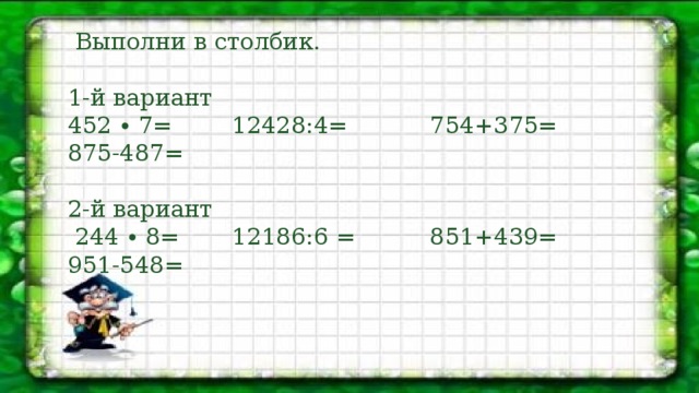 Выполни в столбик. 1-й вариант 452 ∙ 7= 12428:4= 754+375= 875-487= 2-й вариант  244 ∙ 8= 12186:6 = 851+439= 951-548=