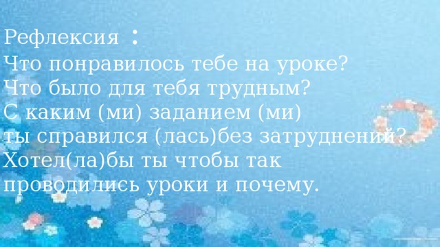 Рефлексия : Что понравилось тебе на уроке? Что было для тебя трудным? С каким (ми) заданием (ми) ты справился (лась)без затруднений? Хотел(ла)бы ты чтобы так проводились уроки и почему.