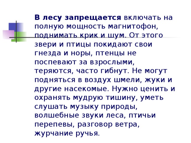 В лесу запрещается включать на полную мощность магнитофон, поднимать крик и шум. От этого звери и птицы покидают свои гнезда и норы, птенцы не поспевают за взрослыми, теряются, часто гибнут. Не могут подняться в воздух шмели, жуки и другие насекомые. Нужно ценить и охранять мудрую тишину, уметь слушать музыку природы, волшебные звуки леса, птичьи перепевы, разговор ветра, журчание ручья.