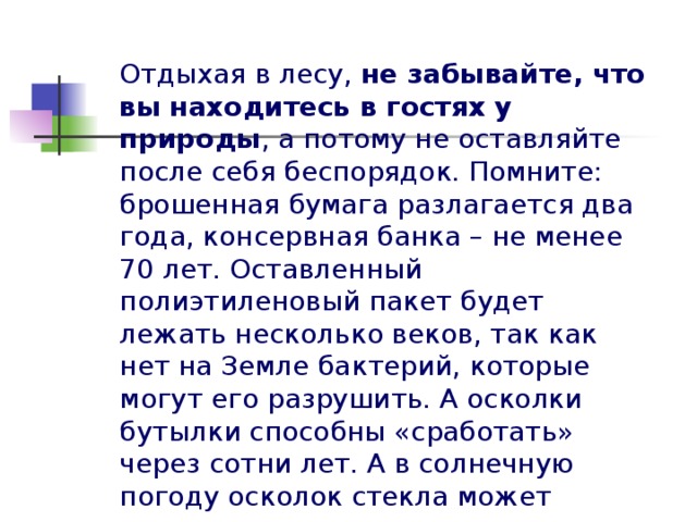 Отдыхая в лесу, не забывайте, что вы  находитесь в гостях у природы , а потому не оставляйте после себя беспорядок. Помните: брошенная бумага разлагается два года, консервная банка – не менее 70 лет. Оставленный полиэтиленовый пакет будет лежать несколько веков, так как нет на Земле бактерий, которые могут его разрушить. А осколки бутылки способны «сработать» через сотни лет. А в солнечную погоду осколок стекла может сыграть роль линзы и вызвать лесной пожар.