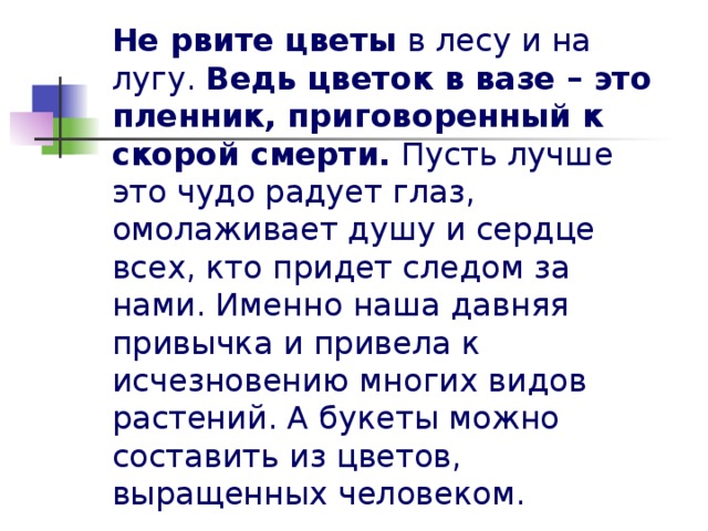 Не рвите цветы в лесу и на лугу. Ведь цветок в вазе – это пленник, приговоренный к скорой смерти. Пусть лучше это чудо радует глаз, омолаживает душу и сердце всех, кто придет следом за нами. Именно наша давняя привычка и привела к исчезновению многих видов растений. А букеты можно составить из цветов, выращенных человеком.