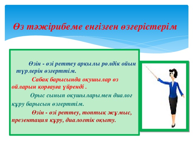 Өз тәжірибеме енгізген өзгерістерім  Өзін - өзі реттеу арқылы рөлдік ойын түрлерін өзгерттім.  Сабақ барысында оқушылар өз ойларын қорғауға үйренді .  Орыс сынып оқушыларымен диалог құру барысын өзгерттім.  Өзін - өзі реттеу, топтық жұмыс, презентация құру, диалогтік оқыту.