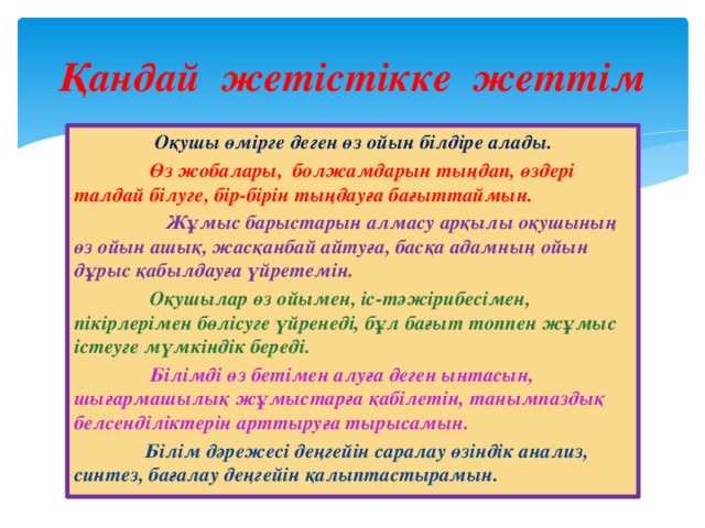 Қандай жетістікке жеттім  Оқушы өмірге деген өз ойын білдіре алады.  Өз жобалары, болжамдарын тыңдап, өздері талдай білуге, бір-бірін тыңдауға бағыттаймын.   Жұмыс барыстарын алмасу арқылы оқушының өз ойын ашық, жасқанбай айтуға, басқа адамның ойын дұрыс қабылдауға үйретемін .  Оқушылар өз ойымен, іс-тәжірибесімен, пікірлерімен бөлісуге үйренеді, бұл бағыт топпен жұмыс істеуге мүмкіндік береді.  Білімді өз бетімен алуға деген ынтасын, шығармашылық жұмыстарға қабілетін, танымпаздық белсенділіктерін арттыруға тырысамын.  Білім дәрежесі деңгейін саралау өзіндік анализ, синтез, бағалау деңгейін қалыптастырамын.