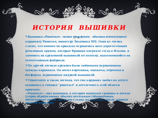 История вышивки Вышивка «Ришелье» своим названием обязана всемогущему кардиналу Ришелье, министру Людовика XIII. Одна из легенд гласит, что именно он приказал ограничить ввоз дорогостоящих роскошных кружев, которые Франция покупала тогда в Италии, и заменить их кружевной вышивкой по полотну, выполнявшейся на отечественных фабриках. По другой легенде кружева были любимыми украшениями одежды кардинала. Он носил воротники, манжеты, перчатки и ботфорты, украшенные ажурной вышивкой. Существует и такая легенда, что сам кардинал любил на досуге вышивать в технике 