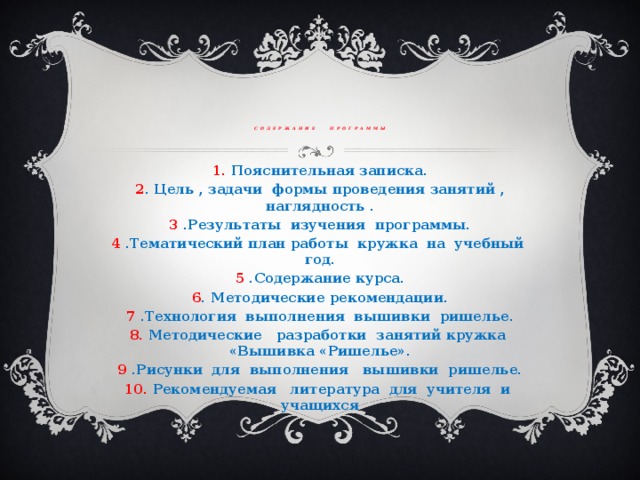 содержание программы 1. Пояснительная записка. 2 . Цель , задачи формы проведения занятий , наглядность . 3 .Результаты изучения программы. 4 .Тематический план работы кружка на учебный год. 5 .Содержание курса. 6 . Методические рекомендации. 7 .Технология выполнения вышивки ришелье. 8. Методические разработки занятий кружка «Вышивка «Ришелье». 9 .Рисунки для выполнения вышивки ришелье. 10. Рекомендуемая литература для учителя и учащихся