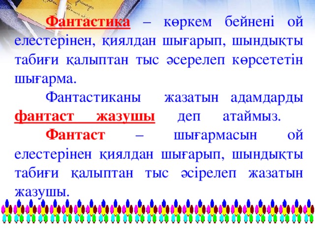 Фантастика – көркем бейнені ой елестерінен, қиялдан шығарып, шындықты табиғи қалыптан тыс әсерелеп көрсететін шығарма.  Фантастиканы жазатын адамдарды фантаст жазушы  деп атаймыз.   Фантаст – шығармасын ой елестерінен қиялдан шығарып, шындықты табиғи қалыптан тыс әсірелеп жазатын жазушы.