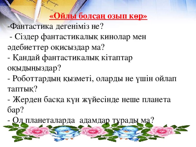 «Ойлы болсаң озып көр» -Фантастика дегеніміз не?  - Сіздер фантастикалық кинолар мен әдебиеттер оқисыздар ма? - Қандай фантастикалық кітаптар оқыдыңыздар? - Роботтардың қызметі, оларды не үшін ойлап таптық? - Жерден басқа күн жүйесінде неше планета бар? - Ол планеталарда адамдар тұрады ма?