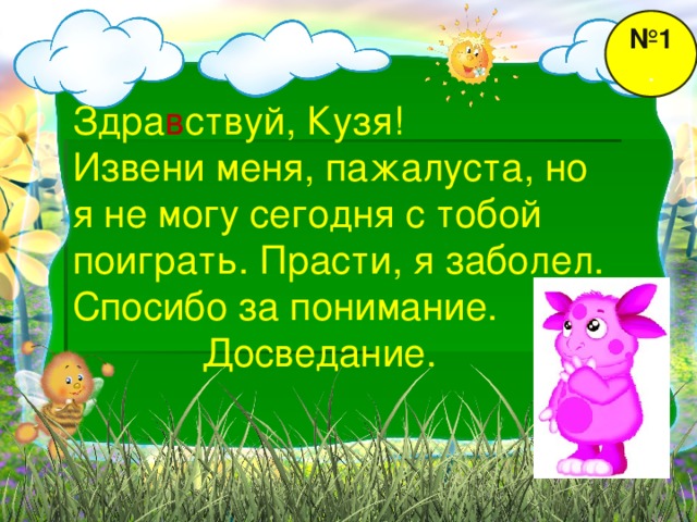 № 1 . Здра в ствуй, Кузя! Извени меня, пажалуста, но я не могу сегодня с тобой поиграть. Прасти, я заболел. Спосибо за понимание.  Досведание.