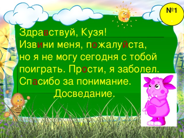 № 1 . Здра в ствуй, Кузя! Изв и ни меня, п о жалу й ста, но я не могу сегодня с тобой поиграть. Пр о сти, я заболел. Сп а сибо за понимание.  Досведание.