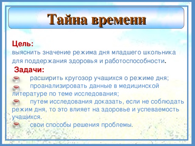 Тайна времени  Цель: выяснить значение режима дня младшего школьника для поддержания здоровья и работоспособности .   Задачи:  расширить кругозор учащихся о режиме дня;  проанализировать данные в медицинской литературе по теме исследования;  путем исследования доказать, если не соблюдать режим дня, то это влияет на здоровье и успеваемость учащихся.  свои способы решения проблемы .