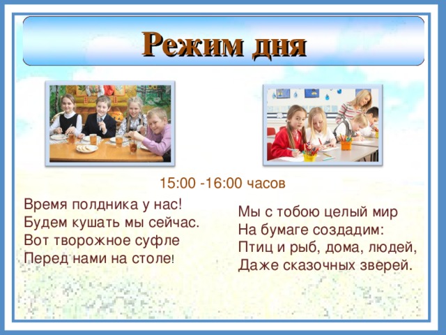 Режим дня 15:00 -16:00 часов Время полдника у нас! Будем кушать мы сейчас. Вот творожное суфле Перед нами на столе ! Мы с тобою целый мир На бумаге создадим: Птиц и рыб, дома, людей, Даже сказочных зверей.