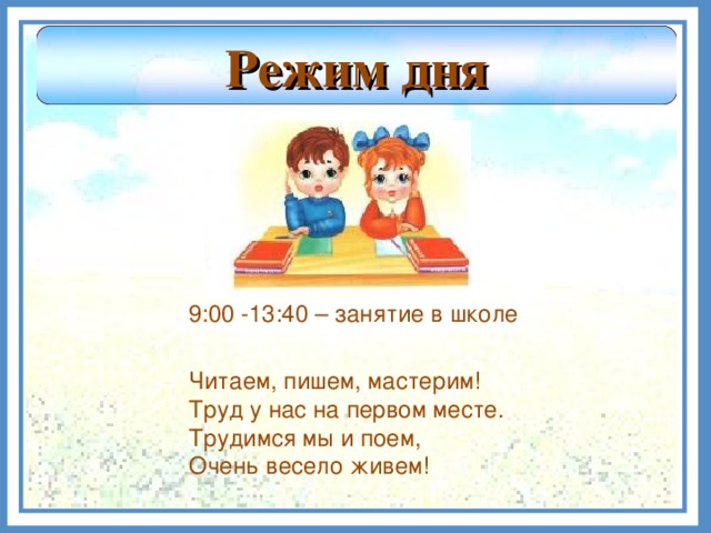 Режим дня  9:00 -13:40 – занятие в школе Читаем, пишем, мастерим! Труд у нас на первом месте. Трудимся мы и поем, Очень весело живем!