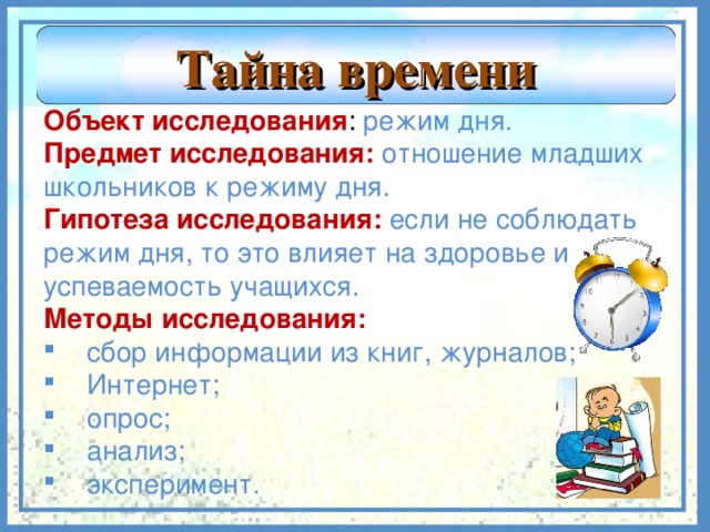 Тайна времени Объект исследования : режим дня. Предмет исследования: отношение младших школьников к режиму дня. Гипотеза исследования: если не соблюдать режим дня, то это влияет на здоровье и успеваемость учащихся. Методы исследования: