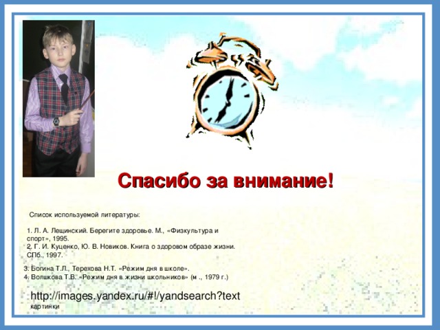 Спасибо за внимание! Список используемой литературы: 1. Л. А. Лещинский. Берегите здоровье. М., «Физкультура и спорт», 1995. 2. Г. И. Куценко, Ю. В. Новиков. Книга о здоровом образе жизни. СПб., 1997.  3. Богина Т.Л., Терехова Н.Т. «Режим дня в школе».  4. Волшкова Т.В. «Режим дня в жизни школьников» (м ., 1979 г.) http://images.yandex.ru/#!/yandsearch?text картинки