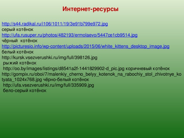 Интернет-ресурсы http://s44.radikal.ru/i106/1011/19/3e91b799e972.jpg серый котёнок http://ufa.rusuper.ru/photos/482193/ermolaevo/5447ce1cb9514.jpg чёрный котёнок http://picturesio.info/wp-content/uploads/2015/06/white_kittens_desktop_image.jpg белый котёнок http://kursk.vsezverushki.ru/img/full/398126.jpg  рыжий котёнок  http://oo.by/images/listings/d8541a2f-1441829902-d_pic.jpg коричневый котёнок http://gompix.ru/oboi/7/malenkiy_cherno_belyy_kotenok_na_rabochiy_stol_zhivotnye_kotyata_1024x768.jpg чёрно-белый котёнок  http://ufa.vsezverushki.ru/img/full/335909.jpg  бело-серый котёнок