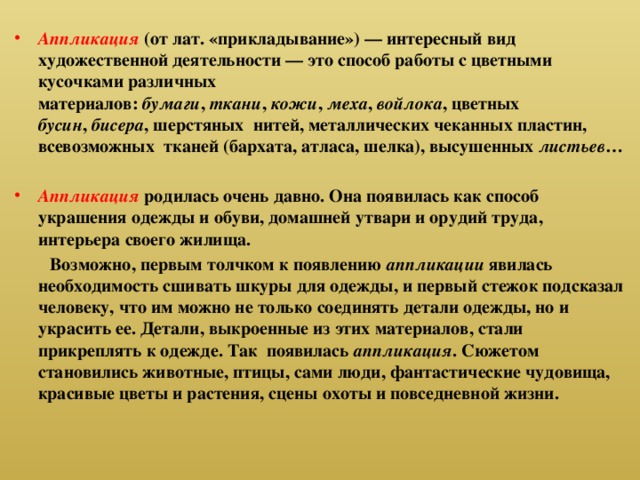 Аппликация   (от лат. «прикладывание») — интересный вид художественной деятельности — это способ работы с цветными кусочками различных материалов:  бумаги ,  ткани ,  кожи ,  меха ,  войлока , цветных бусин ,  бисера , шерстяных нитей, металлических чеканных пластин, всевозможных тканей (бархата, атласа, шелка), высушенных листьев …  Аппликация   родилась очень давно. Она появилась как способ украшения одежды и обуви, домашней утвари и орудий труда, интерьера своего жилища.