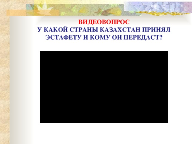 ВИДЕОВОПРОС  У КАКОЙ СТРАНЫ КАЗАХСТАН ПРИНЯЛ ЭСТАФЕТУ И КОМУ ОН ПЕРЕДАСТ?