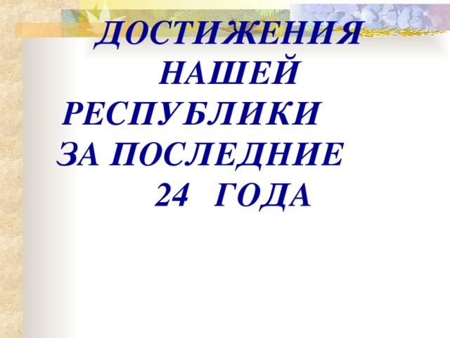 ДОСТИЖЕНИЯ НАШЕЙ РЕСПУБЛИКИ ЗА ПОСЛЕДНИЕ  24 ГОДА