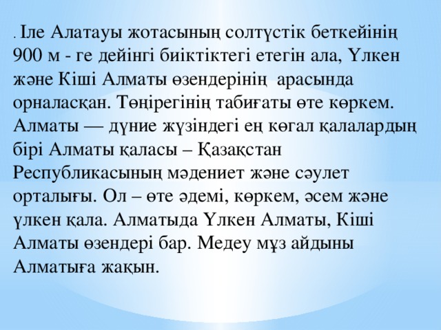 . Іле Алатауы жотасының солтүстік беткейінің 900 м - ге дейінгі биіктіктегі етегін ала, Үлкен және Кіші Алматы өзендерінің арасында орналасқан. Төңірегінің табиғаты өте көркем. Алматы — дүние жүзіндегі ең көгал қалалардың бірі Алматы қаласы – Қазақстан Республикасының мәдениет және сәулет орталығы. Ол – өте әдемі, көркем, әсем және үлкен қала. Алматыда Үлкен Алматы, Кіші Алматы өзендері бар. Медеу мұз айдыны Алматыға жақын.