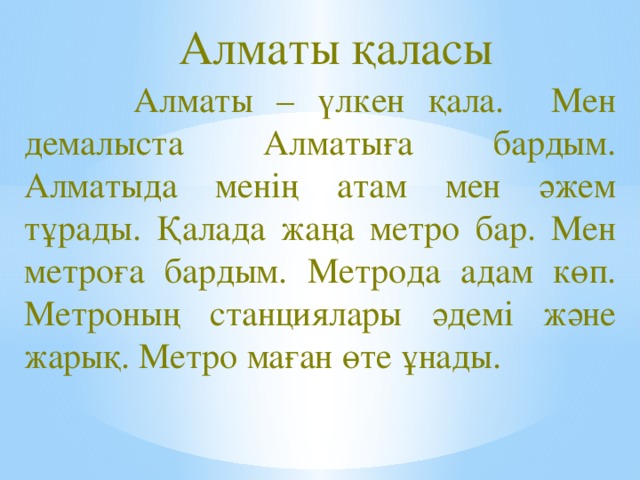 Алматы қаласы  Алматы – үлкен қала. Мен демалыста Алматыға бардым. Алматыда менің атам мен әжем тұрады. Қалада жаңа метро бар. Мен метроға бардым. Метрода адам көп. Метроның станциялары әдемі және  жарық. Метро маған өте ұнады.