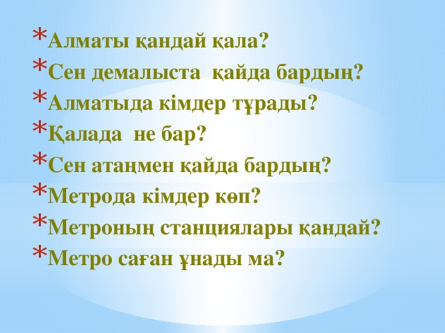 Алматы қандай қала? Сен демалыста қайда бардың? Алматыда кімдер тұрады? Қалада не бар? Сен атаңмен қайда бардың? Метрода кімдер көп? Метроның станциялары қандай? Метро саған ұнады ма?