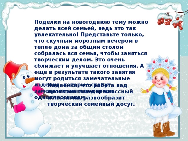 Поделки на новогоднюю тему можно делать всей семьей, ведь это так увлекательно! Представьте только, что скучным морозным вечером в тепле дома за общим столом собралась вся семья, чтобы заняться творческим делом. Это очень сближает и улучшает отношения. А еще в результате такого занятия могут родиться замечательные изделия, которые станут замечательным подарком одноклассникам.   Надеемся, что работа над проектом сплотит классный коллектив, разнообразит творческий семейный досуг.