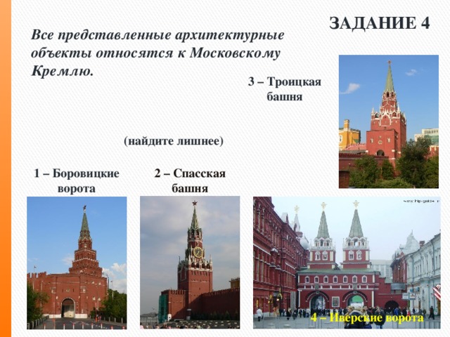 ЗАДАНИЕ 4 Все представленные архитектурные объекты относятся к Московскому Кремлю.    (найдите лишнее) 3 – Троицкая башня 1 – Боровицкие ворота 2 – Спасская башня 4 – Иверские ворота