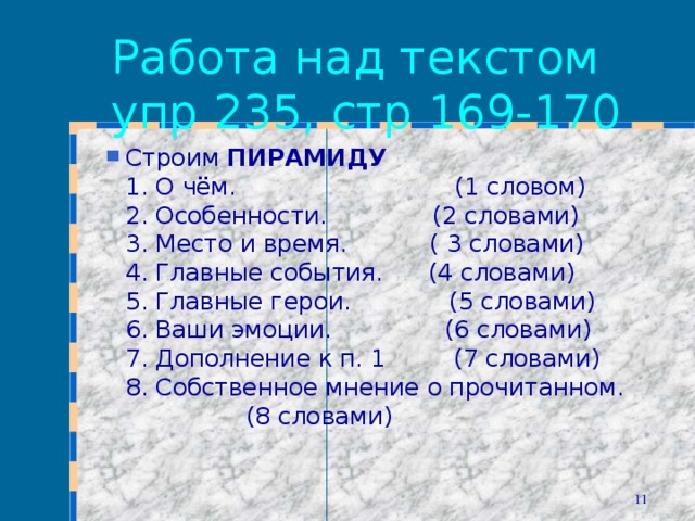 Работа над текстом упр 235, стр 169-170 Строим ПИРАМИДУ  1. О чём.  (1 словом)  2. Особенности.  (2 словами)  3. Место и время.  ( 3 словами)  4. Главные события.  (4 словами)  5. Главные герои.  (5 словами)  6. Ваши эмоции.  (6 словами)  7. Дополнение к п. 1  (7 словами)  8. Собственное мнение о прочитанном.  (8 словами)