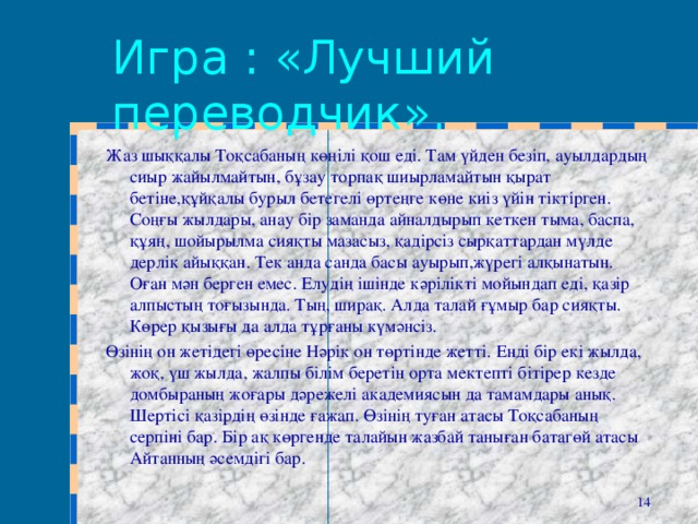 Игра : «Лучший переводчик». Жаз шыққалы Тоқсабаның көңілі қош еді. Там үйден безіп, ауылдардың сиыр жайылмайтын, бұзау торпақ шиырламайтын қырат бетіне,құйқалы бурыл бетегелі өртеңге көне киіз үйін тіктірген. Соңғы жылдары, анау бір заманда айналдырып кеткен тыма, баспа, құяң, шойырылма сияқты мазасыз, қадірсіз сырқаттардан мүлде дерлік айыққан. Тек анда санда басы ауырып,жүрегі алқынатын. Оған мән берген емес. Елудің ішінде кәрілікті мойындап еді, қазір алпыстың тоғызында. Тың, ширақ. Алда талай ғұмыр бар сияқты. Көрер қызығы да алда тұрғаны күмәнсіз. Өзінің он жетідегі өресіне Нәрік он төртінде жетті. Енді бір екі жылда, жоқ, үш жылда, жалпы білім беретін орта мектепті бітірер кезде домбыраның жоғары дәрежелі академиясын да тамамдары анық. Шертісі қазірдің өзінде ғажап. Өзінің туған атасы Тоқсабаның серпіні бар. Бір ақ көргенде талайын жазбай таныған батагөй атасы Айтанның әсемдігі бар.