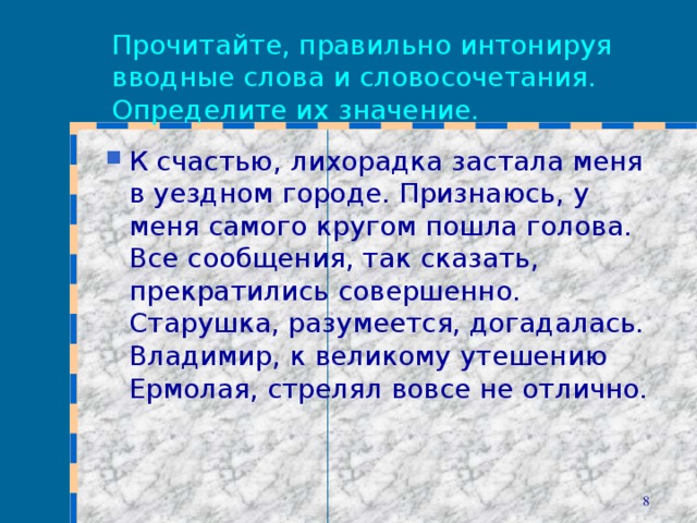 Прочитайте, правильно интонируя вводные слова и словосочетания. Определите их значение. К счастью, лихорадка застала меня в уездном городе. Признаюсь, у меня самого кругом пошла голова. Все сообщения, так сказать, прекратились совершенно. Старушка, разумеется, догадалась. Владимир, к великому утешению Ермолая, стрелял вовсе не отлично.