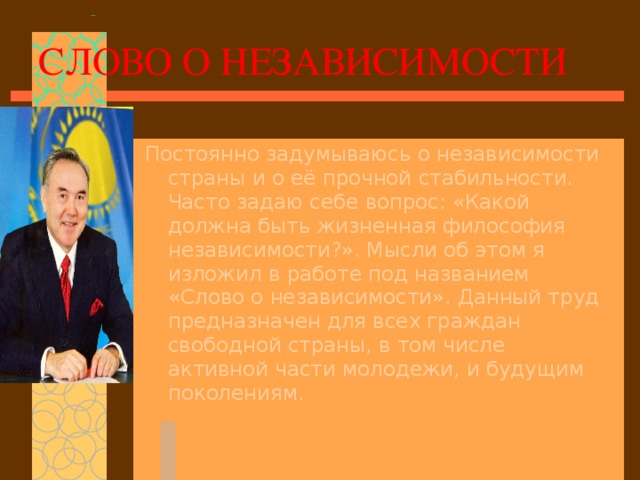 СЛОВО О НЕЗАВИСИМОСТИ Постоянно задумываюсь о независимости страны и о её прочной стабильности. Часто задаю себе вопрос: «Какой должна быть жизненная философия независимости?». Мысли об этом я изложил в работе под названием «Слово о независимости». Данный труд предназначен для всех граждан свободной страны, в том числе активной части молодежи, и будущим поколениям.