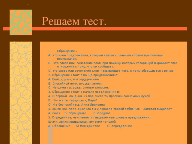 Решаем тест. Обращение – А) это член предложения, который связан с главным словом при помощи примыкания. Б) это слова или сочетание слов, при помощи которых говорящий выражает свое отношение к тому, что он сообщает. С) это слово или сочетание слов, называющее того, к кому обращаются с речью. 2. Обращение стоит в конце предложения в: А) Ещё, друзья, мы сердцем юны. Б) Спокойной ночи, русская земля С) Не шуми ты, рожь, спелым колосом. 3. Обращение стоит в начале предложения в: А) О первый ландыш, из-под снега ты просишь солнечных лучей. Б) Что же ты сердишься, Варя? С) Н е беспокойтесь, Анна Ивановна! 4. Зачем же, поле, смолкло ты и поросло травой забвенья? Запятая выделяет: А) союз Б) обращение С) предлог 5. Определите, чем являются выделенные слова в предложении: Шуми, земля привольная, ветвями тополей. А) Обращение Б) междометие С) определение