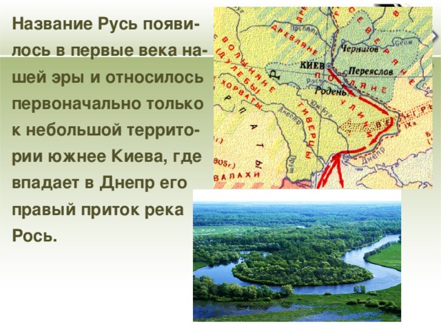 Название Русь появи- лось в первые века на- шей эры и относилось первоначально только к небольшой террито- рии южнее Киева, где впадает в Днепр его правый приток река Рось.