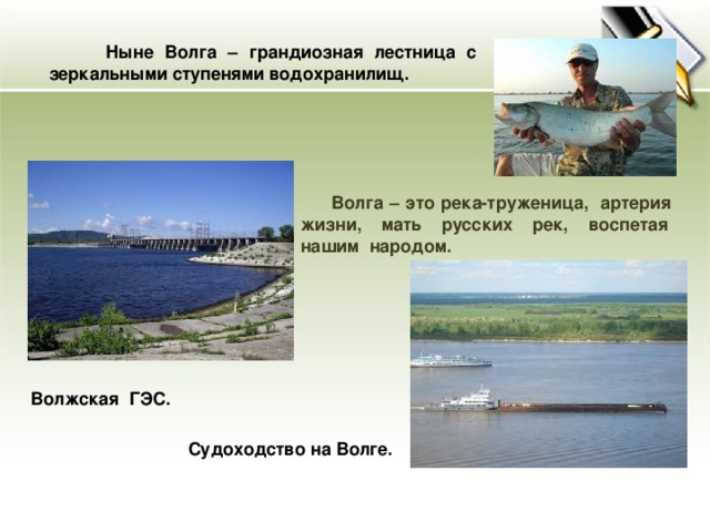 Ныне Волга – грандиозная лестница с зеркальными ступенями водохранилищ.  Волга – это река-труженица, артерия жизни, мать русских рек, воспетая нашим народом.  Волжская ГЭС. Судоходство на Волге.