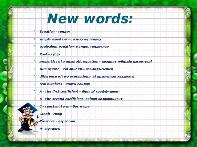 New words: Equation - теңдеу simple equation – сызықтық теңдеу equivalent equation- мәндес теңдеулер Root - түбір properties of a quadratic equation – квадрат түбірдің қасиеттері sum square – екі өрнектің қосындысының difference of two expressions- айырымының квадраты real numbers – нақты сандар A – the first coefficient – бірінші коэффициент B – the second coefficient- екінші коэффициент C - constant term – бос мүше Graph - граф Parabola – парабола IF- мұндағы