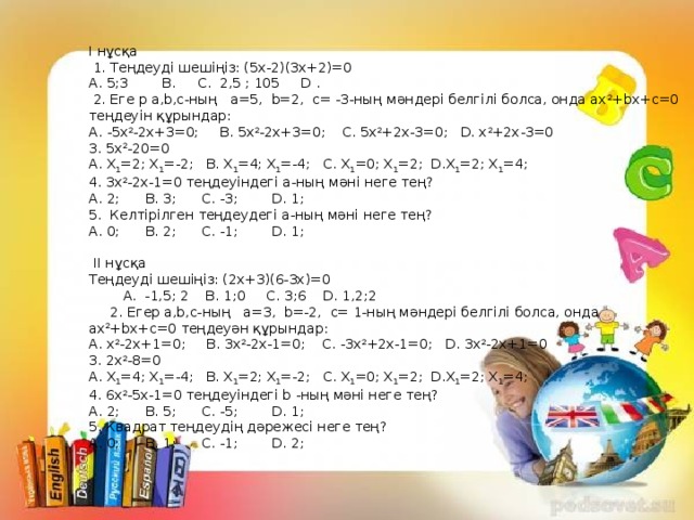 I нұсқа  1. Теңдеуді шешіңіз: (5х-2)(3х+2)=0  А. 5;3 В. С. 2,5 ; 105 D .  2. Еге р a,b,c-ның а=5, b=2, с= -3-ның мәндері белгілі болса, онда ax 2 +bx+c=0 теңдеуін құрындар:  А. -5х 2 -2х+3=0; B. 5х 2 -2х+3=0; С. 5х 2 +2х-3=0; D. х 2 +2х-3=0  3. 5х 2 -20=0  А. Х 1 =2; Х 1 =-2; В. Х 1 =4; Х 1 =-4; С. Х 1 =0; Х 1 =2; D.Х 1 =2; Х 1 =4;  4. 3х 2 -2х-1=0 теңдеуіндегі а-ның мәні неге тең?  А. 2; В. 3; С. -3; D. 1;  5. Келтірілген теңдеудегі а-ның мәні неге тең?  А. 0; В. 2; С. -1; D. 1;     II нұсқа  Теңдеуді шешіңіз: (2х+3)(6-3х)=0  А. -1,5; 2 В. 1;0 С. 3;6 D. 1,2;2  2. Егер a,b,c-ның а=3, b=-2, с= 1-ның мәндері белгілі болса, онда ax 2 +bx+c=0 теңдеуән құрындар:  А. х 2 -2х+1=0; B. 3х 2 -2х-1=0; С. -3х 2 +2х-1=0; D. 3х 2 -2х+1=0  3. 2х 2 -8=0  А. Х 1 =4; Х 1 =-4; В. Х 1 =2; Х 1 =-2; С. Х 1 =0; Х 1 =2; D.Х 1 =2; Х 1 =4;  4. 6х 2 -5х-1=0 теңдеуіндегі b -ның мәні неге тең?  А. 2; В. 5; С. -5; D. 1;  5. Квадрат теңдеудің дәрежесі неге тең?  А. 0; В. 1; С. -1; D. 2;