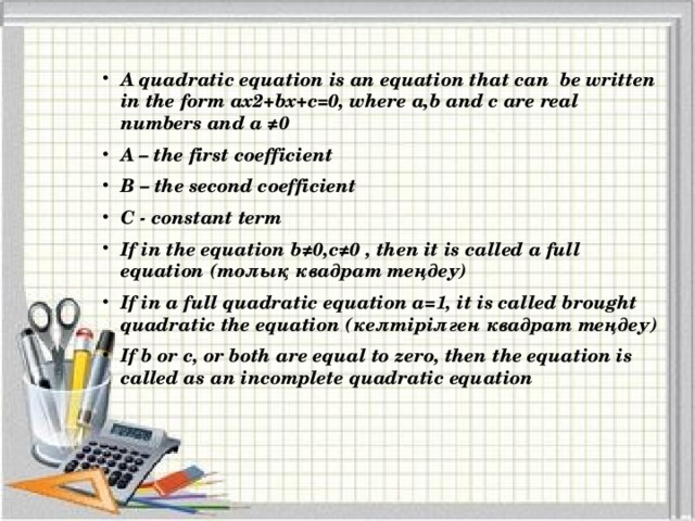 A quadratic equation is an equation that can be written in the form ax2+bx+c=0, where a,b and c are real numbers and a ≠0 A – the first coefficient B – the second coefficient C - constant term If in the equation b≠0,c≠0 , then it is called a full equation (толық квадрат теңдеу) If in a full quadratic equation a=1, it is called brought quadratic the equation (келтірілген квадрат теңдеу) If b or c, or both are equal to zero, then the equation is called as an incomplete quadratic equation