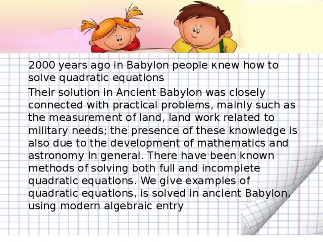 2000 years ago in Babylon people кnew how to solve quadratic equations   Their solution in Ancient Babylon was closely connected with practical problems, mainly such as the measurement of land, land work related to military needs; the presence of these knowledge is also due to the development of mathematics and astronomy in general. There have been known methods of solving both full and incomplete quadratic equations. We give examples of quadratic equations, is solved in ancient Babylon, using modern algebraic entry