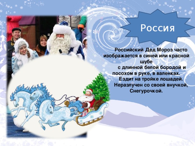 Россия Российский Дед Мороз часто изображается в синей или красной шубе  с длинной белой бородой и посохом в руке, в валенках.  Ездит на тройке лошадей. Неразлучен со своей внучкой, Снегурочкой.