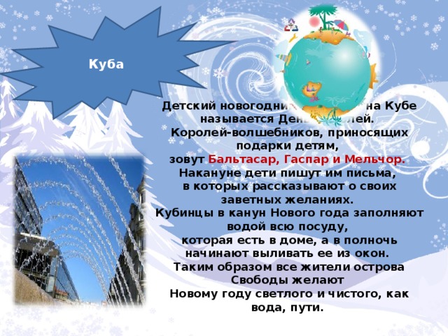 Куба Детский новогодний праздник на Кубе называется День Королей. Королей-волшебников, приносящих подарки детям, зовут Бальтасар, Гаспар и Мельчор. Накануне дети пишут им письма, в которых рассказывают о своих заветных желаниях. Кубинцы в канун Нового года заполняют водой всю посуду, которая есть в доме, а в полночь начинают выливать ее из окон. Таким образом все жители острова Свободы желают Новому году светлого и чистого, как вода, пути.