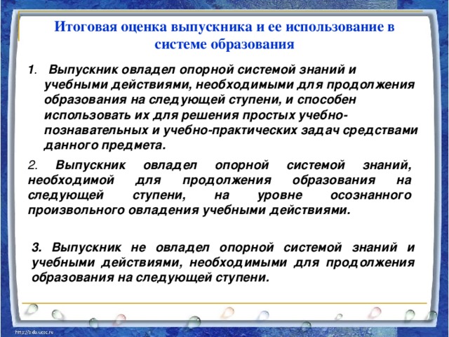 Итоговая оценка выпускника и ее использование  в системе образования 1 . Выпускник овладел опорной системой знаний и учебными действиями, необходимыми для продолжения образования на следующей ступени, и способен использовать их для решения простых учебно-познавательных и учебно-практических задач средствами данного предмета.  2. Выпускник овладел опорной системой знаний, необходимой для продолжения образования на следующей ступени, на уровне осознанного произвольного овладения учебными действиями.  3. Выпускник не овладел опорной системой знаний и учебными действиями, необходимыми для продолжения образования на следующей ступени.